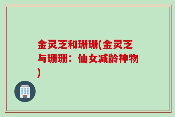 金灵芝和珊珊(金灵芝与珊珊：仙女减龄神物)