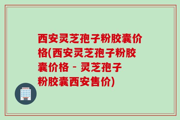 西安灵芝孢子粉胶囊价格(西安灵芝孢子粉胶囊价格 - 灵芝孢子粉胶囊西安售价)