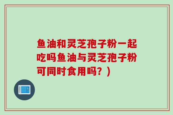 鱼油和灵芝孢子粉一起吃吗鱼油与灵芝孢子粉可同时食用吗？)