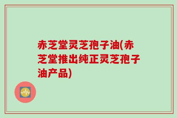 赤芝堂灵芝孢子油(赤芝堂推出纯正灵芝孢子油产品)