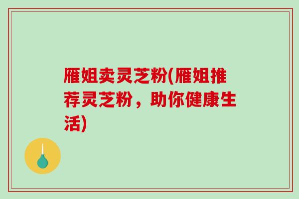 雁姐卖灵芝粉(雁姐推荐灵芝粉，助你健康生活)