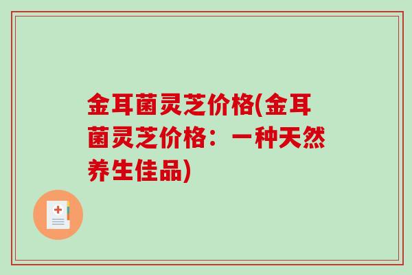 金耳菌灵芝价格(金耳菌灵芝价格：一种天然养生佳品)