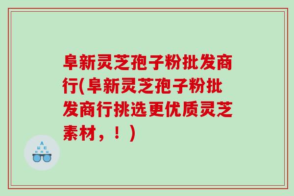 阜新灵芝孢子粉批发商行(阜新灵芝孢子粉批发商行挑选更优质灵芝素材，！)
