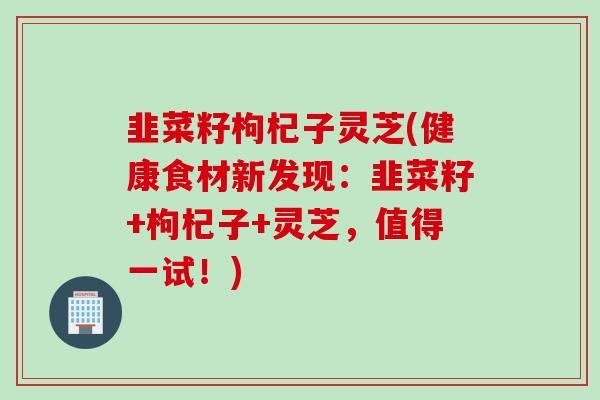 韭菜籽枸杞子灵芝(健康食材新发现:韭菜籽+枸杞子+灵芝,值得一试!) 韭菜籽枸杞子灵芝(健康食材新发现:韭菜籽+枸杞子+灵芝,值得一试!)