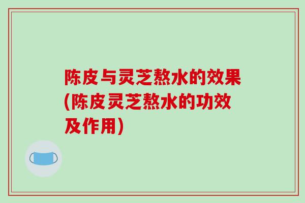 陈皮与灵芝熬水的效果(陈皮灵芝熬水的功效及作用)
