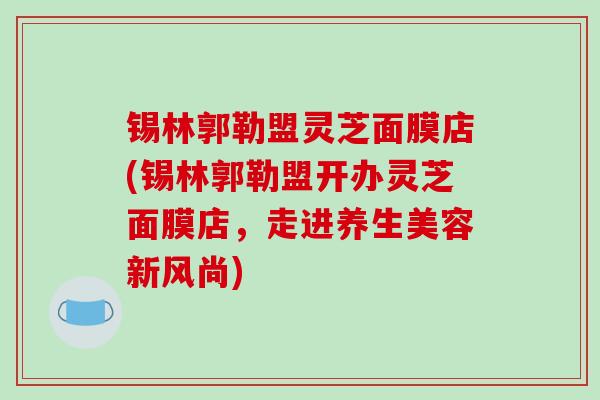 锡林郭勒盟灵芝面膜店(锡林郭勒盟开办灵芝面膜店，走进养生美容新风尚)