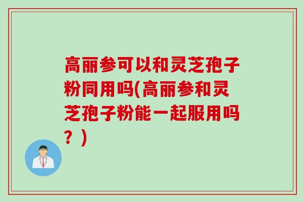 高丽参可以和灵芝孢子粉同用吗(高丽参和灵芝孢子粉能一起服用吗？)