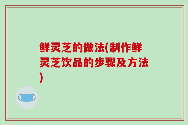 鲜灵芝的做法(制作鲜灵芝饮品的步骤及方法)