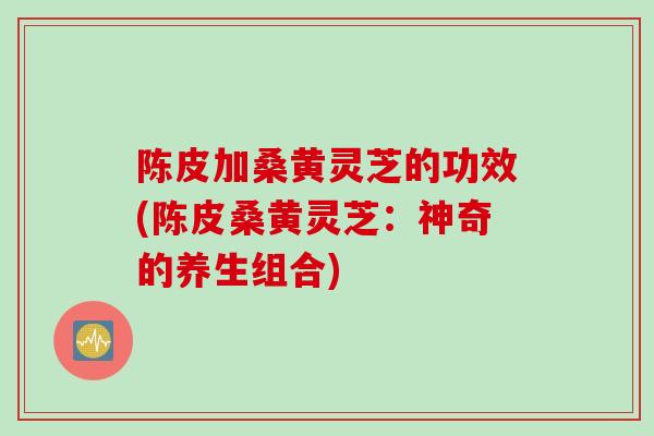 陈皮加桑黄灵芝的功效(陈皮桑黄灵芝：神奇的养生组合)