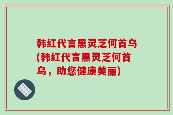 韩红代言黑灵芝何首乌(韩红代言黑灵芝何首乌，助您健康美丽)