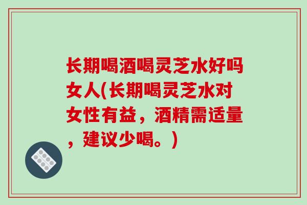 长期喝酒喝灵芝水好吗女人(长期喝灵芝水对女性有益，酒精需适量，建议少喝。)