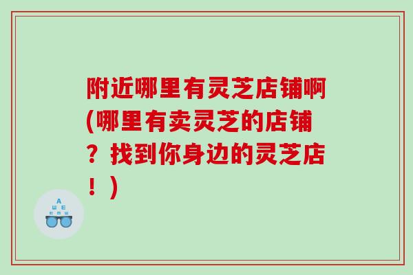 附近哪里有灵芝店铺啊(哪里有卖灵芝的店铺？找到你身边的灵芝店！)