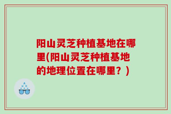 阳山灵芝种植基地在哪里(阳山灵芝种植基地的地理位置在哪里？)