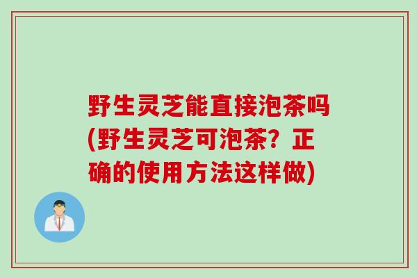 野生灵芝能直接泡茶吗(野生灵芝可泡茶？正确的使用方法这样做)
