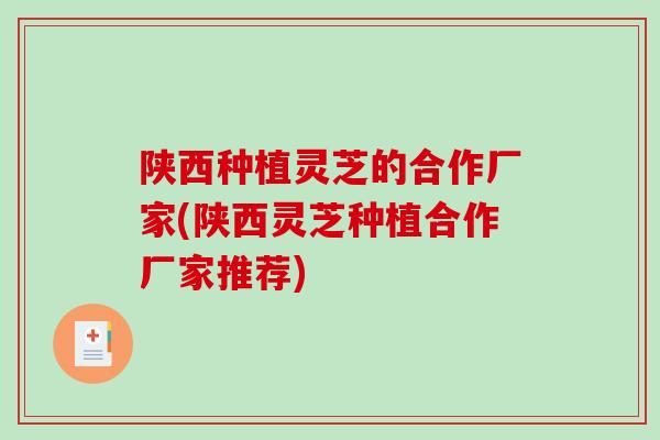 陕西种植灵芝的合作厂家(陕西灵芝种植合作厂家推荐)