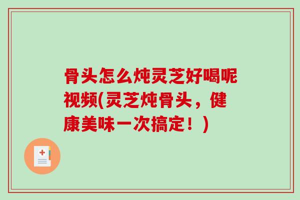 骨头怎么炖灵芝好喝呢视频(灵芝炖骨头，健康美味一次搞定！)