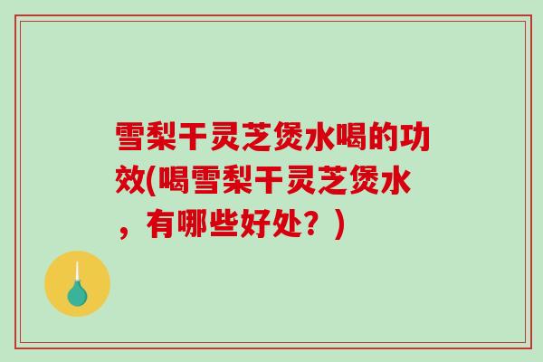雪梨干灵芝煲水喝的功效(喝雪梨干灵芝煲水，有哪些好处？)