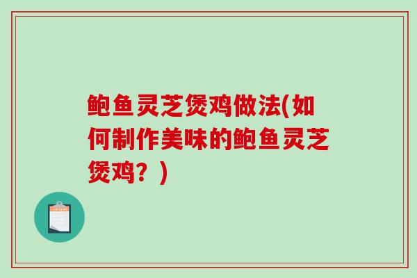 鲍鱼灵芝煲鸡做法(如何制作美味的鲍鱼灵芝煲鸡？)
