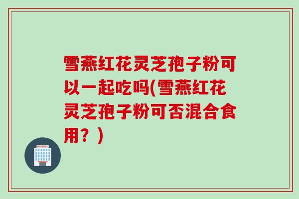 雪燕红花灵芝孢子粉可以一起吃吗(雪燕红花灵芝孢子粉可否混合食用?) 雪燕红花灵芝孢子粉可以一起吃吗(雪燕红花灵芝孢子粉可否混合食用?)