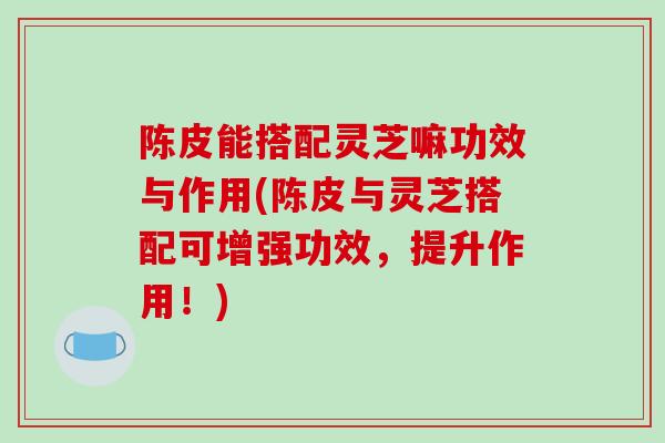 陈皮能搭配灵芝嘛功效与作用(陈皮与灵芝搭配可增强功效，提升作用！)