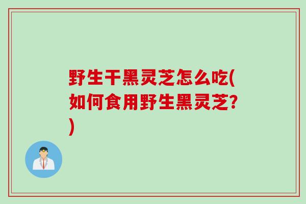 野生干黑灵芝怎么吃(如何食用野生黑灵芝？)