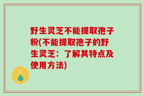 野生灵芝不能提取孢子粉(不能提取孢子的野生灵芝：了解其特点及使用方法)