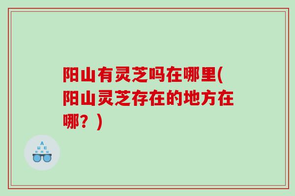 阳山有灵芝吗在哪里(阳山灵芝存在的地方在哪?) 阳山有灵芝吗在哪里(阳山灵芝存在的地方在哪?)