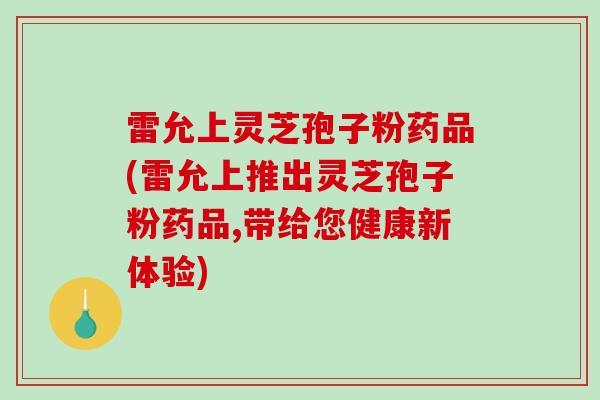 雷允上灵芝孢子粉药品(雷允上推出灵芝孢子粉药品,带给您健康新体验)