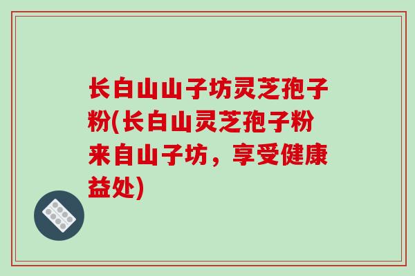 长白山山子坊灵芝孢子粉(长白山灵芝孢子粉来自山子坊，享受健康益处)