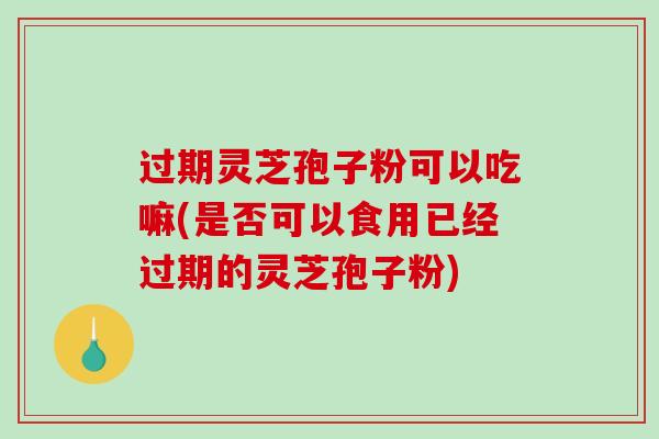 过期灵芝孢子粉可以吃嘛(是否可以食用已经过期的灵芝孢子粉)