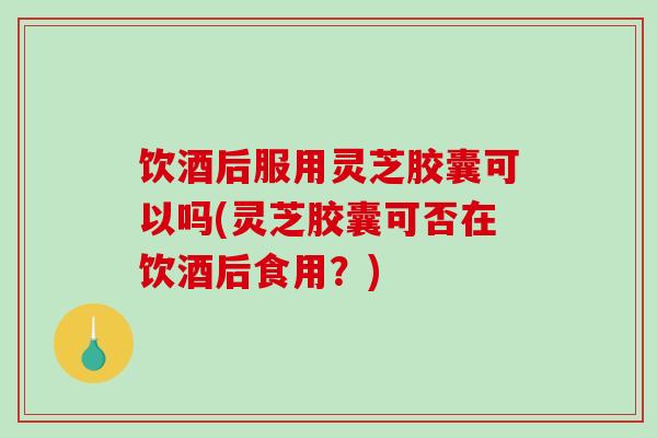 饮酒后服用灵芝胶囊可以吗(灵芝胶囊可否在饮酒后食用？)