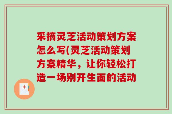 采摘灵芝活动策划方案怎么写(灵芝活动策划方案精华，让你轻松打造一场别开生面的活动