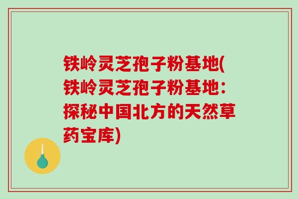 铁岭灵芝孢子粉基地(铁岭灵芝孢子粉基地：探秘中国北方的天然草药宝库)