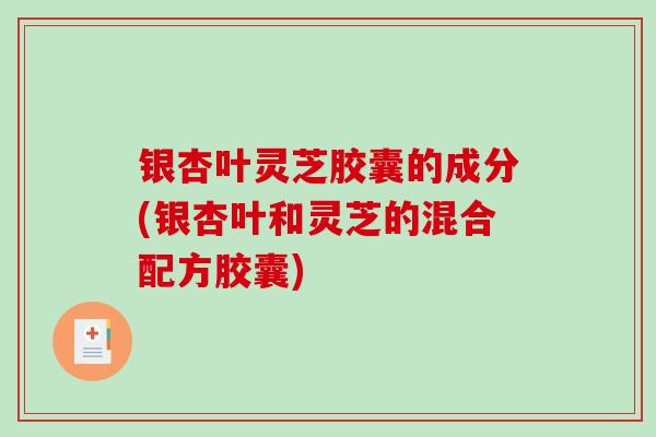 银杏叶灵芝胶囊的成分(银杏叶和灵芝的混合配方胶囊)