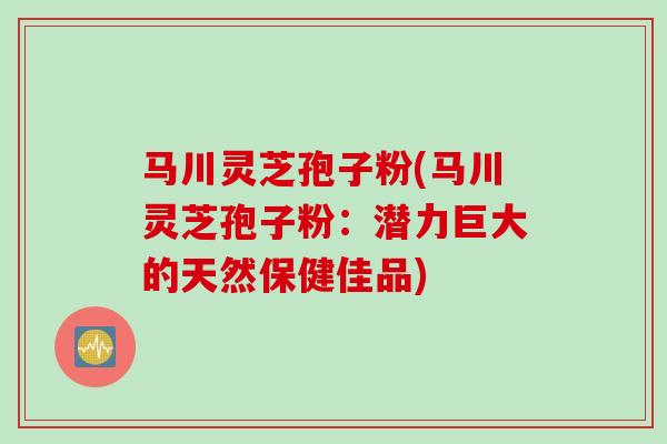 马川灵芝孢子粉(马川灵芝孢子粉：潜力巨大的天然保健佳品)