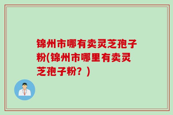锦州市哪有卖灵芝孢子粉(锦州市哪里有卖灵芝孢子粉？)