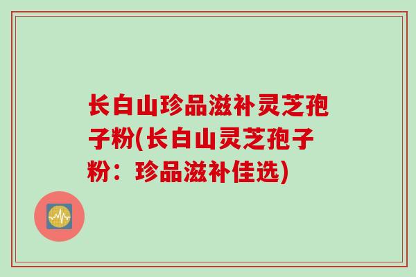长白山珍品滋补灵芝孢子粉(长白山灵芝孢子粉：珍品滋补佳选)