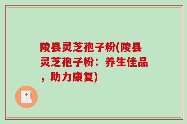 陵县灵芝孢子粉(陵县灵芝孢子粉：养生佳品，助力康复)