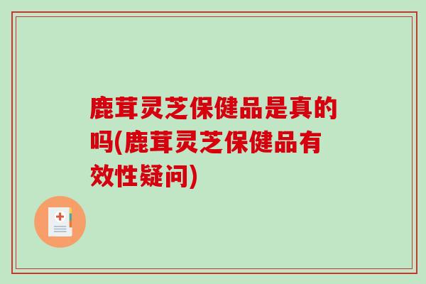 鹿茸灵芝保健品是真的吗(鹿茸灵芝保健品有效性疑问)