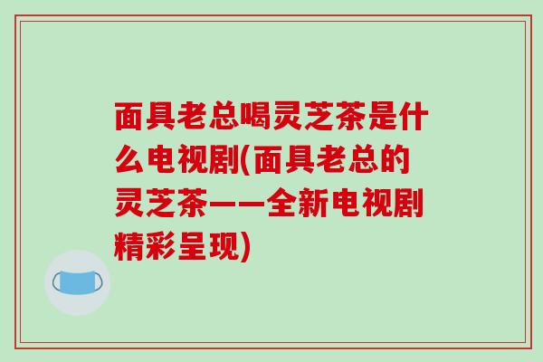 面具老总喝灵芝茶是什么电视剧(面具老总的灵芝茶——全新电视剧精彩呈现)