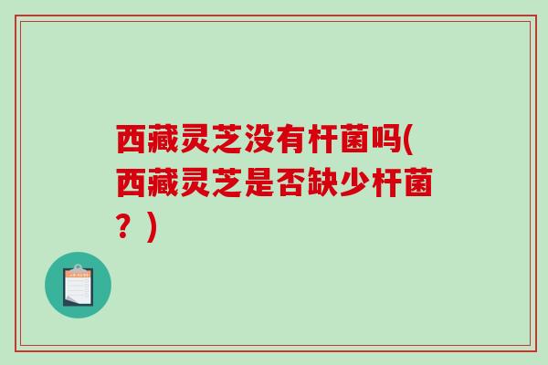 西藏灵芝没有杆菌吗(西藏灵芝是否缺少杆菌？)