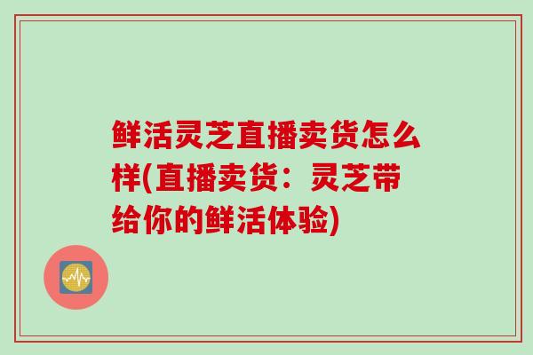 鲜活灵芝直播卖货怎么样(直播卖货：灵芝带给你的鲜活体验)