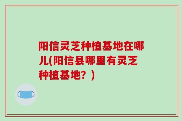阳信灵芝种植基地在哪儿(阳信县哪里有灵芝种植基地？)