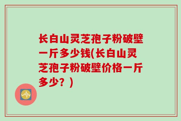长白山灵芝孢子粉破壁一斤多少钱(长白山灵芝孢子粉破壁价格一斤多少？)