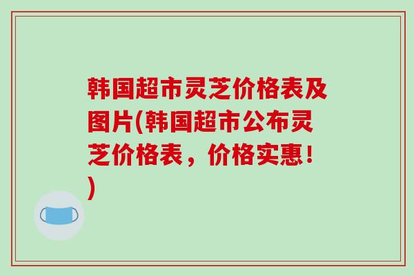 韩国超市灵芝价格表及图片(韩国超市公布灵芝价格表,价格实惠!) 韩国超市灵芝价格表及图片(韩国超市公布灵芝价格表,价格实惠!)