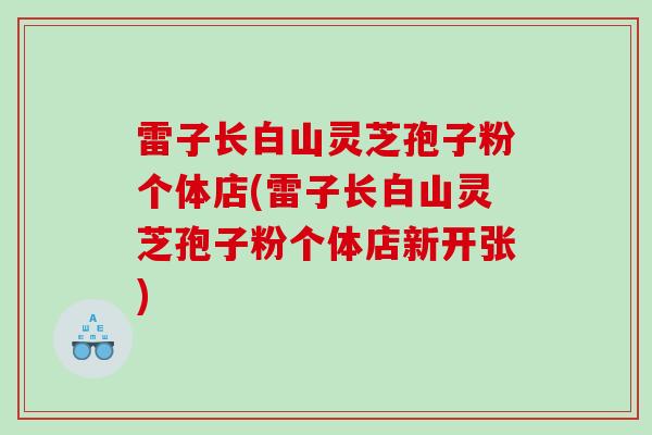 雷子长白山灵芝孢子粉个体店(雷子长白山灵芝孢子粉个体店新开张)