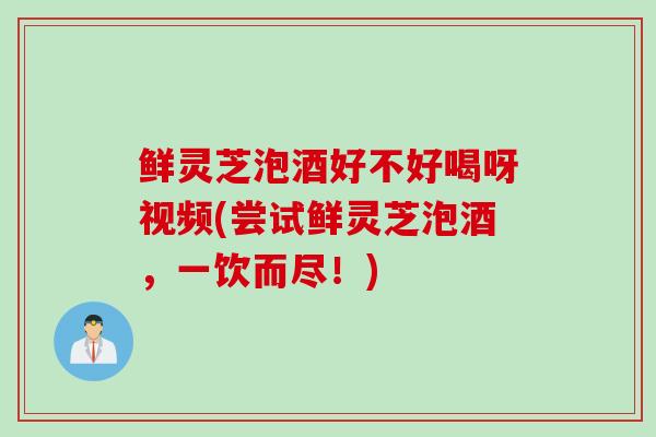 鲜灵芝泡酒好不好喝呀视频(尝试鲜灵芝泡酒，一饮而尽！)