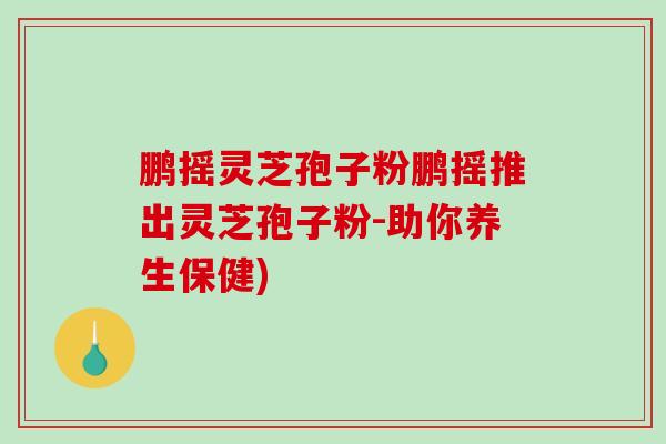 鹏摇灵芝孢子粉鹏摇推出灵芝孢子粉-助你养生保健)