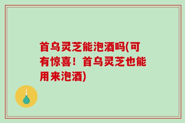 首乌灵芝能泡酒吗(可有惊喜！首乌灵芝也能用来泡酒)