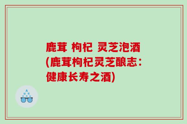 鹿茸 枸杞 灵芝泡酒(鹿茸枸杞灵芝酿志：健康长寿之酒)